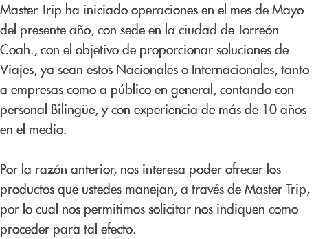 Master Trip ha iniciado operaciones en el mes de Mayo del presente año, con sede en la ciudad de Torreón Coah., con el objetivo de proporcionar soluciones de Viajes, ya sean estos Nacionales o Internacionales, tanto a empresas como a público en general, contando con personal Bilingüe, y con experiencia de más de 10 años en el medio. Por la razón anterior, nos interesa poder ofrecer los productos que ustedes manejan, a través de Master Trip, por lo cual nos permitimos solicitar nos indiquen como proceder para tal efecto.