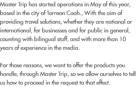 Master Trip has started operations in May of this year, based in the city of Torreon Coah., With the aim of providing travel solutions, whether they are national or international, for businesses and for public in general, counting with bilingual staff, and with more than 10 years of experience in the media. For those reasons, we want to offer the products you handle, through Master Trip, so we allow ourselves to tell us how to proceed in the request to that effect.